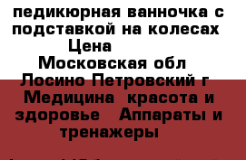 педикюрная ванночка с подставкой на колесах › Цена ­ 2 700 - Московская обл., Лосино-Петровский г. Медицина, красота и здоровье » Аппараты и тренажеры   